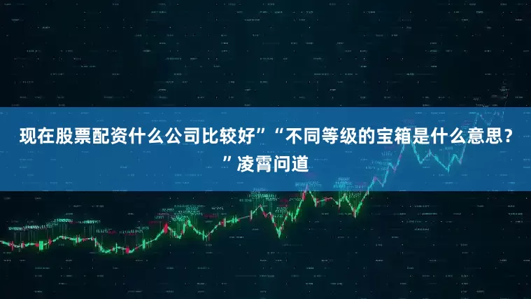 现在股票配资什么公司比较好”“不同等级的宝箱是什么意思？”凌霄问道