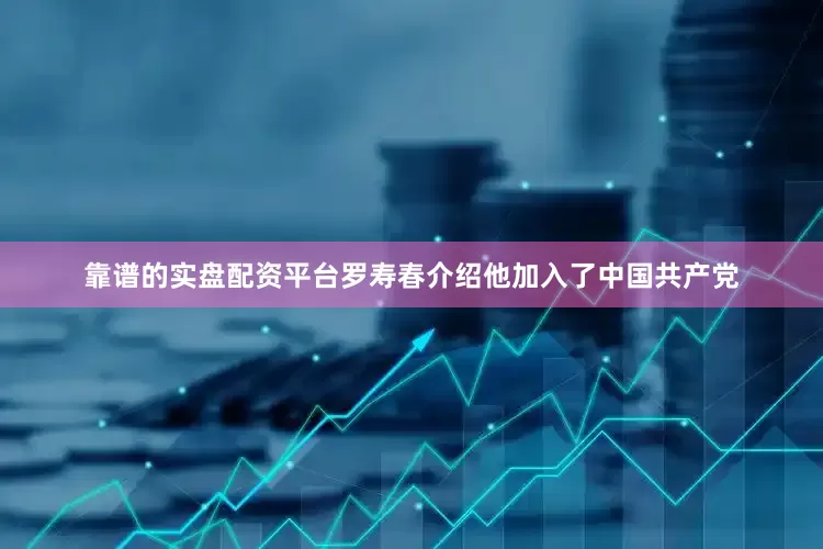 靠谱的实盘配资平台罗寿春介绍他加入了中国共产党