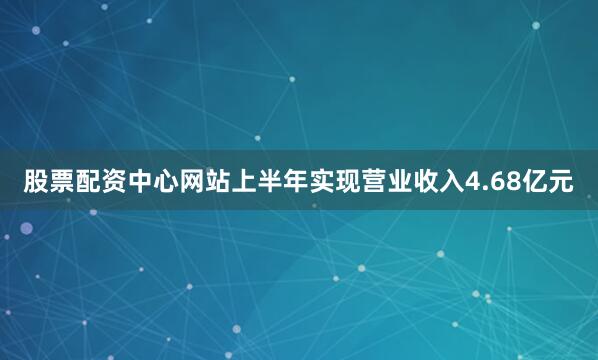 股票配资中心网站上半年实现营业收入4.68亿元