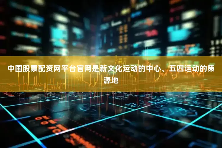 中国股票配资网平台官网是新文化运动的中心、五四运动的策源地